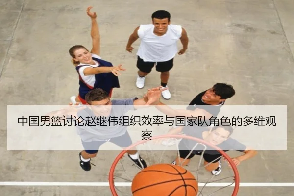 中国男篮讨论赵继伟组织效率与国家队角色的多维观察（kaiyun）