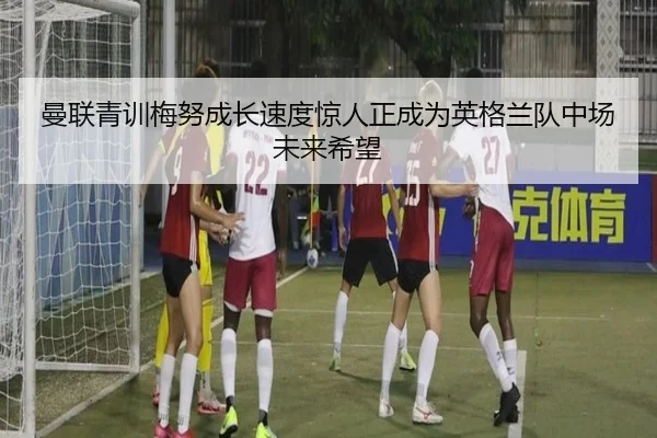 曼联青训梅努成长速度惊人正成为英格兰队中场未来希望（kaiyun）