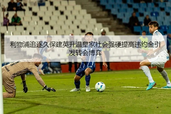 利物浦追逐久保建英升温皇家社会强硬提高违约金引发转会博弈