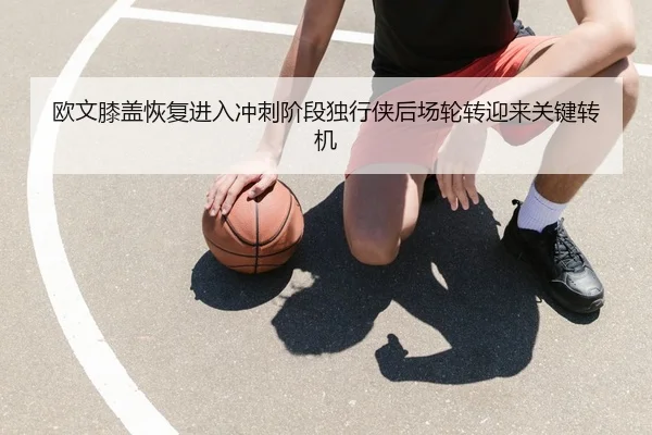 欧文膝盖恢复进入冲刺阶段独行侠后场轮转迎来关键转机（kaiyun）